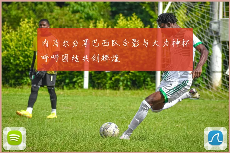 内马尔分享巴西队合影与大力神杯呼吁团结共创辉煌