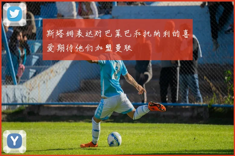 斯塔姆表达对巴莱巴和托纳利的喜爱期待他们加盟曼联