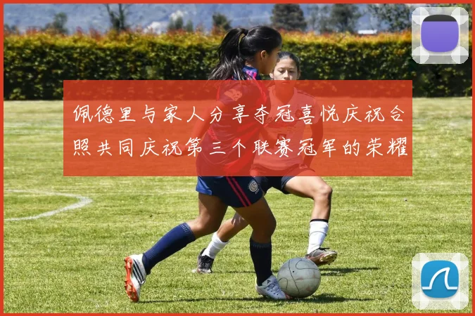 佩德里与家人分享夺冠喜悦庆祝合照共同庆祝第三个联赛冠军的荣耀时刻