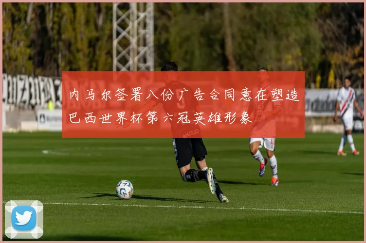 内马尔签署八份广告合同意在塑造巴西世界杯第六冠英雄形象