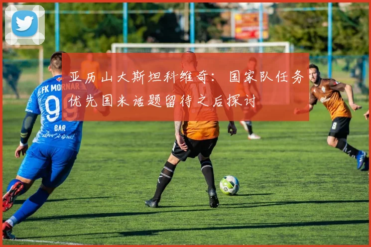 亚历山大斯坦科维奇：国家队任务优先国米话题留待之后探讨