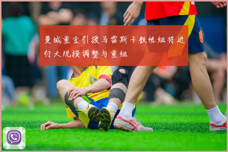 曼城重金引援马雷斯卡教练组将进行大规模调整与重组