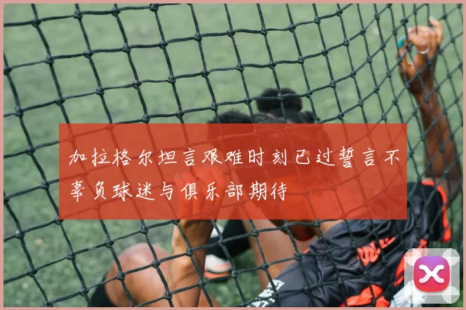 加拉格尔坦言艰难时刻已过誓言不辜负球迷与俱乐部期待