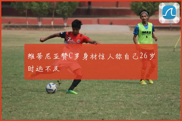 维蒂尼亚赞C罗身材惊人称自己26岁时远不及