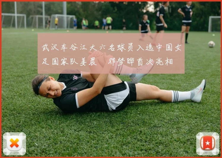 武汉车谷江大六名球员入选中国女足国家队姜晨璟邓梦晔首次亮相
