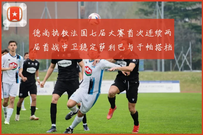 德尚执教法国七届大赛首次连续两届首战中卫稳定萨利巴与于帕搭档