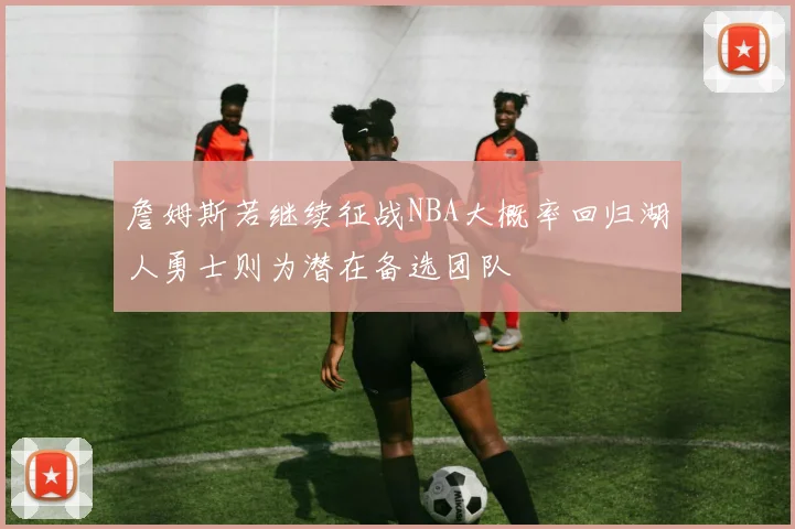 詹姆斯若继续征战NBA大概率回归湖人勇士则为潜在备选团队