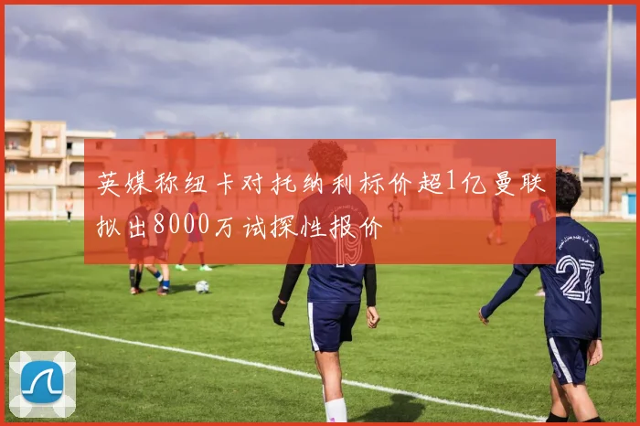 英媒称纽卡对托纳利标价超1亿曼联拟出8000万试探性报价