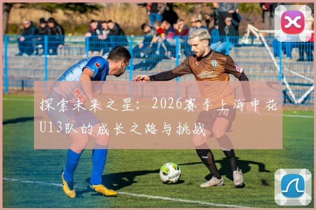 探索未来之星：2026赛季上海申花U13队的成长之路与挑战