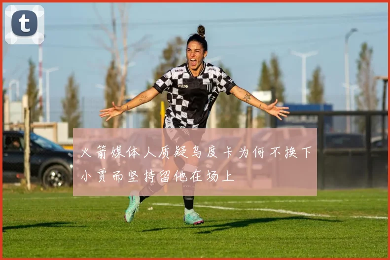 火箭媒体人质疑乌度卡为何不换下小贾而坚持留他在场上