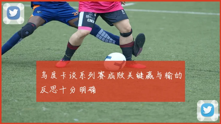 乌度卡谈系列赛成败关键赢与输的反思十分明确