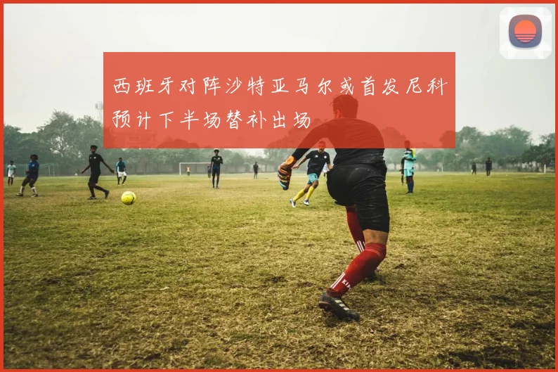 西班牙对阵沙特亚马尔或首发尼科预计下半场替补出场